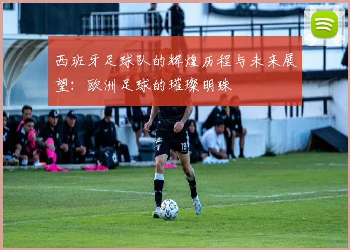 西班牙足球队的辉煌历程与未来展望：欧洲足球的璀璨明珠