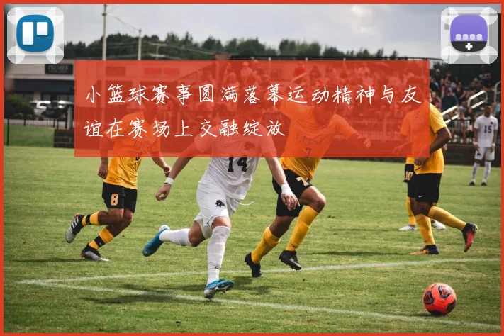 小篮球赛事圆满落幕运动精神与友谊在赛场上交融绽放