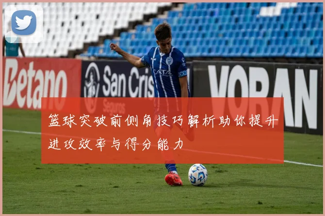 篮球突破前侧角技巧解析助你提升进攻效率与得分能力