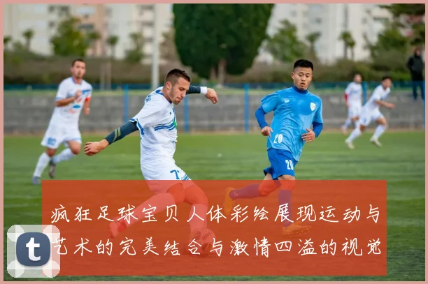 疯狂足球宝贝人体彩绘展现运动与艺术的完美结合与激情四溢的视觉盛宴