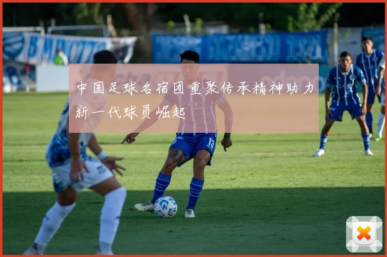 中国足球名宿团重聚传承精神助力新一代球员崛起