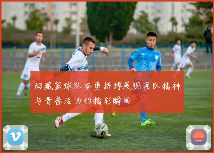 绍藏篮球队奋勇拼搏展现团队精神与青春活力的精彩瞬间