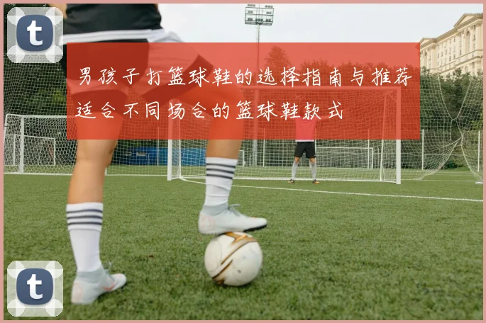 男孩子打篮球鞋的选择指南与推荐适合不同场合的篮球鞋款式