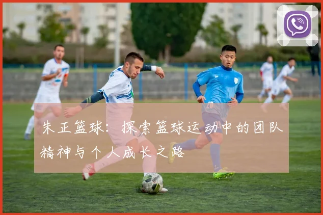 朱正篮球：探索篮球运动中的团队精神与个人成长之路