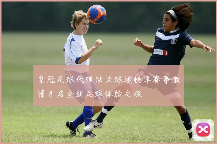 皇冠足球代理助力球迷畅享赛事激情开启全新足球体验之旅