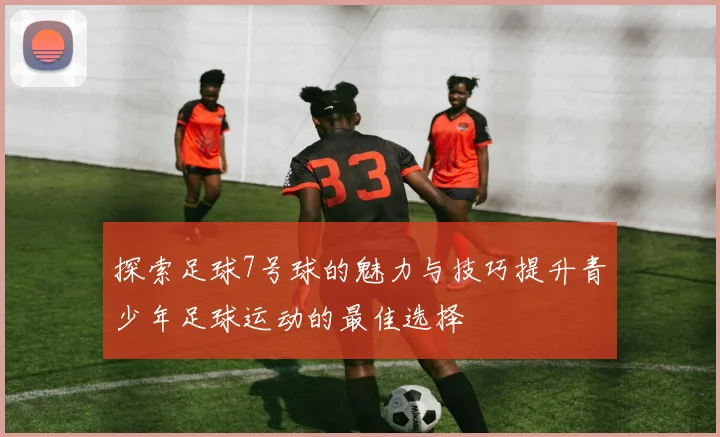 探索足球7号球的魅力与技巧提升青少年足球运动的最佳选择