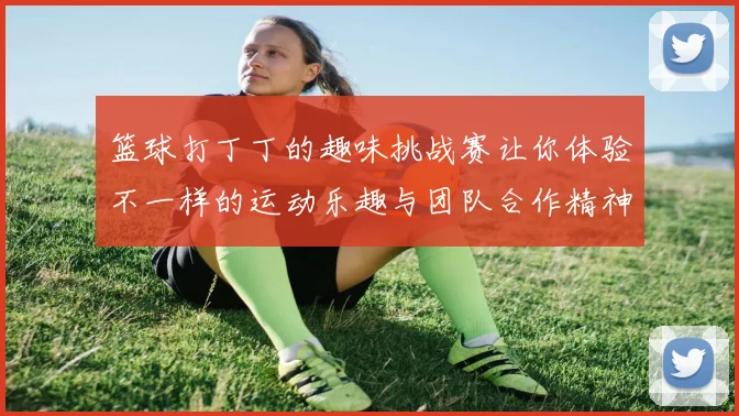 篮球打丁丁的趣味挑战赛让你体验不一样的运动乐趣与团队合作精神