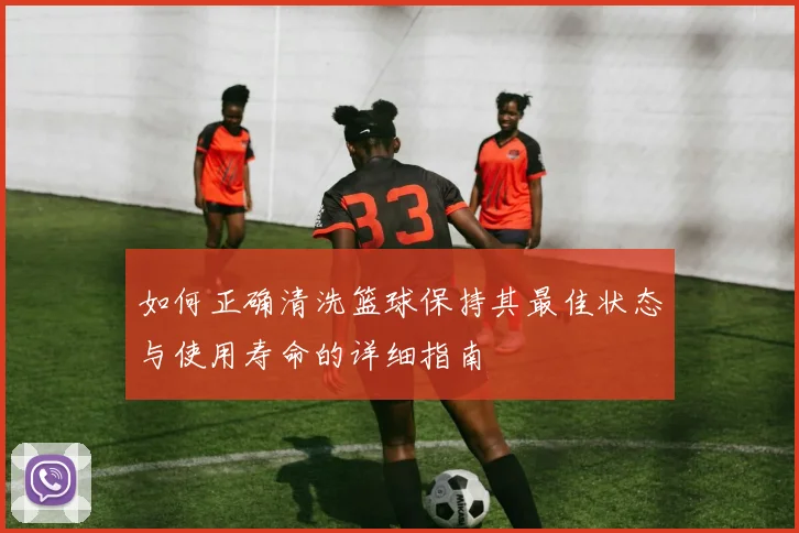 如何正确清洗篮球保持其最佳状态与使用寿命的详细指南
